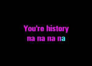 You're history

na 8 na na