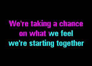 We're taking a chance

on what we feel
we're starting together