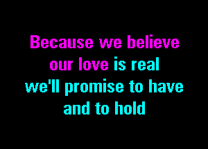 Because we believe
our love is real

we'll promise to have
and to hold
