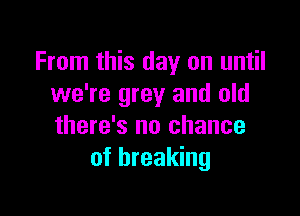 From this day on until
we're grey and old

there's no chance
of breaking