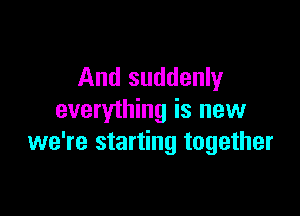 And suddenly

everything is new
we're starting together