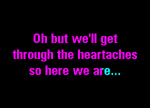 Oh but we'll get

through the heartaches
so here we are...