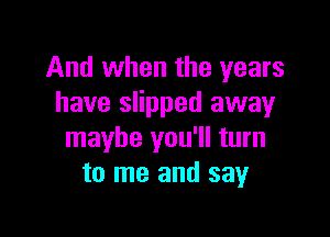 And when the years
have slipped away

maybe you'll turn
to me and say