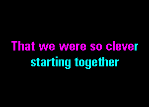 That we were so clever

starting together