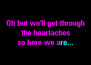 Oh but we'll get through

the heartaches
so here we are...