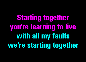 Starting together
you're learning to live
with all my faults
we're starting together
