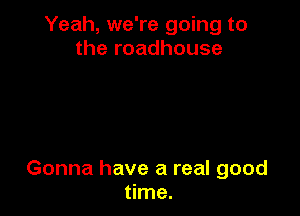 Yeah, we're going to
the roadhouse

Gonna have a real good
time.