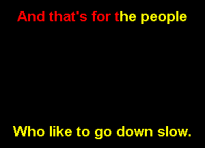 And that's for the people

Who like to go down slow.