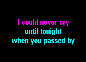 I could never cry

until tonight
when you passed by