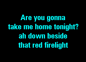 Are you gonna
take me home tonight?

ah down beside
that red firelight