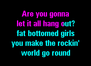 Are you gonna
let it all hang out?

fat bottomed girls
you make the rockin'
world go round