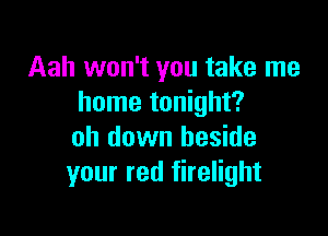 Aah won't you take me
home tonight?

oh down beside
your red firelight