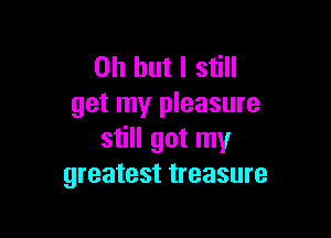 Oh but I still
get my pleasure

still got my
greatest treasure