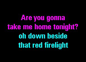 Are you gonna
take me home tonight?

oh down beside
that red firelight