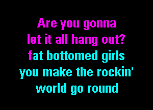 Are you gonna
let it all hang out?

fat bottomed girls
you make the rockin'
world go round