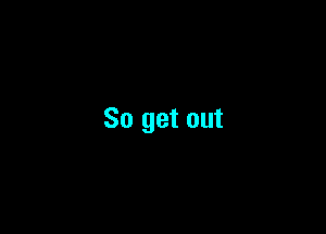 So get out