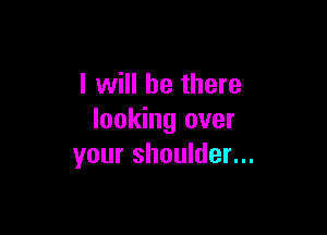 I will be there

looking over
your shoulder...