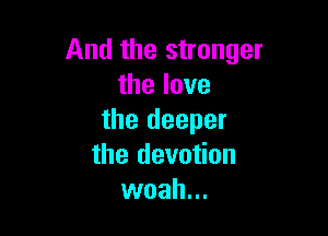 And the stronger
thelove

the deeper
the devotion
woah...