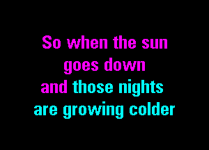 So when the sun
goes down

and those nights
are growing colder