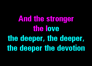 And the stronger
thelove

the deeper, the deeper.
the deeper the devotion