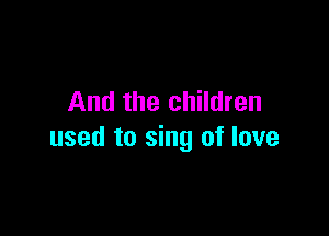 And the children

used to sing of love