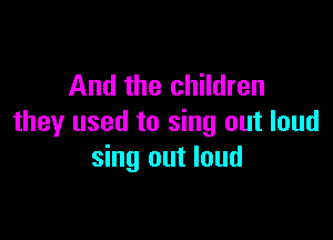 And the children

they used to sing out loud
sing out loud