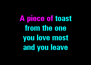 A piece of toast
from the one

you love most
and you leave