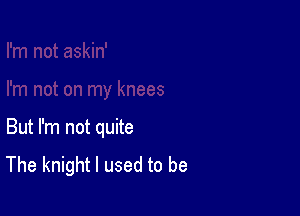 But I'm not quite

The knight I used to be