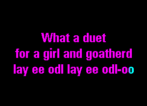 What a duet

for a girl and goatherd
lay ee odl lay ee odl-oo