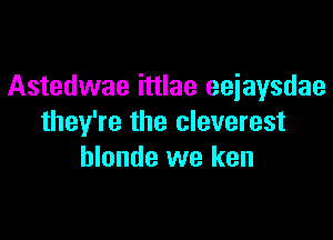 Astedwae ittlae eejaysdae

they're the cleverest
hlonde we ken