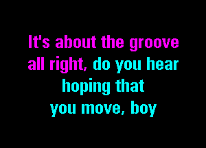 It's about the groove
all right, do you hear

hoping that
you move, boy