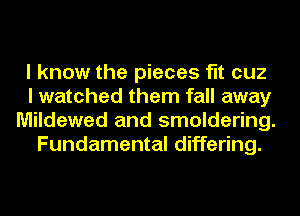 I know the pieces fit cuz
I watched them fall away
Mildewed and smoldering.

Fundamental differing.