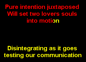 Pure intention juxtaposed
Will set two lovers souls
into motion

Disintegrating as it goes
testing our communication