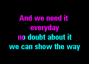 And we need it
everyday

no doubt about it
we can show the way