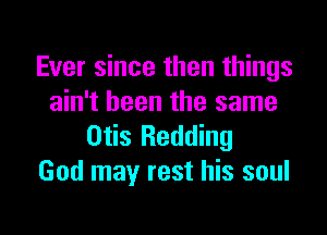 Ever since then things
ain't been the same

Otis Redding
God may rest his soul