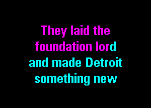 They laid the
foundation lord

and made Detroit
something new