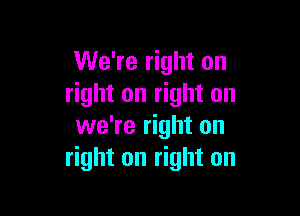 We're right on
right on right on

we're right on
right on right on