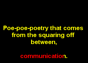 Poe-poe-poetry that comes

from the squaring off
between,

communication.