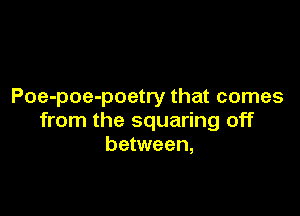 Poe-poe-poetry that comes

from the squaring off
between,