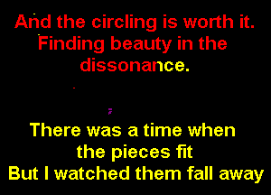 Ahd the circling is worth it.
Finding beauty in the
dissonance.

There was a time when
the pieces flt
But I watched them fall away