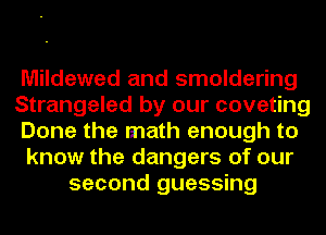 Mildewed and smoldering
Strangeled by our coveting
Done the math enough to
know the dangers of our
second guessing