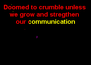 Ddomed to crumble unless
we grow and stregthen
our communication
