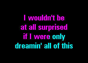 I wouldn't he
at all surprised

if I were only
dreamin' all of this