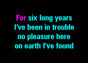 For six long years
I've been in trouble

no pleasure here
on earth I've found