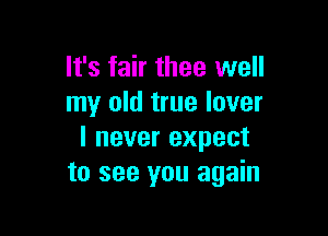 It's fair thee well
my old true lover

I never expect
to see you again