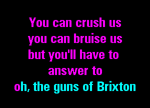 You can crush us
you can bruise us

but you'll have to
answer to
oh. the guns of Brixton