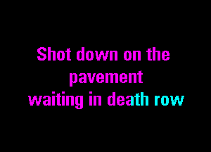 Shot down on the

pavement
waiting in death row