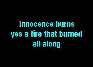Innocence burns

yes a fire that burned
all along