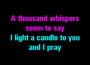 A thousand whispers
seem to say

I light a candle to you
and I pray