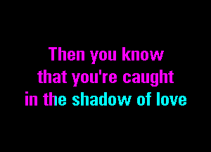 Then you know

that you're caught
in the shadow of love